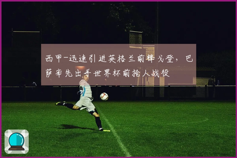 西甲-迅速引进英格兰前锋戈登，巴萨率先出手世界杯前抢人战役